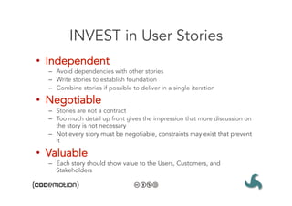 INVEST in User Stories
•  Independent
  –  Avoid dependencies with other stories
  –  Write stories to establish foundation
  –  Combine stories if possible to deliver in a single iteration

•  Negotiable
  –  Stories are not a contract
  –  Too much detail up front gives the impression that more discussion on
     the story is not necessary
  –  Not every story must be negotiable, constraints may exist that prevent
     it

•  Valuable
  –  Each story should show value to the Users, Customers, and
     Stakeholders
 