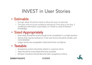 INVEST in User Stories
•  Estimable
  –  Enough detail should be listed to allow the team to estimate
  –  The team will encounter problems estimating if the story is too big, if
     insufficient information is provided, or if there is a lack of domain
     knowledge

•  Sized Appropriately
  –  Each story should be small enough to be completed in a single iteration
  –  Stories that may be worked on in the near future should be smaller and
     more detailed
  –  Larger stories are acceptable if planned further out (Epics)

•  Testable
  –  Acceptance criteria should be stated in customer terms
  –  Tests should be automated whenever possible
  –  All team members should demand clear acceptance criteria
 