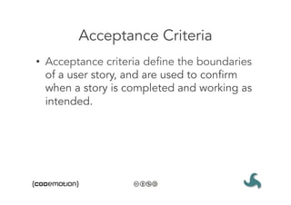 Acceptance Criteria
•  Acceptance criteria define the boundaries
   of a user story, and are used to confirm
   when a story is completed and working as
   intended.
 