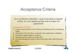Acceptance Criteria

 As a conference attendee, I want to be able to register
    online, so I can register quickly and cut down on
                        paperwork.
Acceptance Criteria:
1.  A user cannot submit a form without completing all the mandatory
    fields
2.  Information from the form is stored in the registrations database
3.  Protection against spam is working
4.  Payment can be made via credit card
5.  An acknowledgment email is sent to the user after submitting the
    form.
 