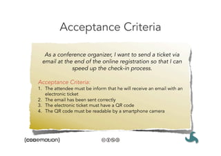 Acceptance Criteria

   As a conference organizer, I want to send a ticket via
  email at the end of the online registration so that I can
              speed up the check-in process. 

Acceptance Criteria:
1.  The attendee must be inform that he will receive an email with an
    electronic ticket
2.  The email has been sent correctly
3.  The electronic ticket must have a QR code
4.  The QR code must be readable by a smartphone camera
 