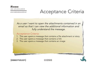 Acceptance Criteria

As a user I want to open the attachments contained in an
 email so that I can view the additional information and
              fully understand the message.
Acceptance Criteria:
1.  The user opens a message that contains a file attachment or story
2.  The user opens a message that contains a link
3.  The user opens a message that contains an image
 