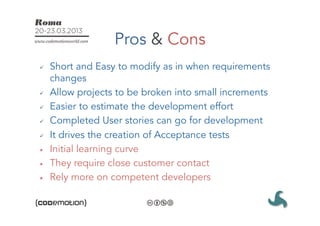 Pros & Cons
ü    Short and Easy to modify as in when requirements
      changes
ü    Allow projects to be broken into small increments
ü    Easier to estimate the development effort
ü    Completed User stories can go for development
ü    It drives the creation of Acceptance tests
û    Initial learning curve
û    They require close customer contact
û    Rely more on competent developers
 