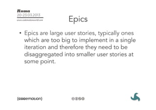 Epics
•  Epics are large user stories, typically ones
   which are too big to implement in a single
   iteration and therefore they need to be
   disaggregated into smaller user stories at
   some point. 
 