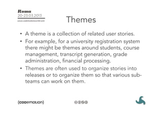 Themes
•  A theme is a collection of related user stories. 
•  For example, for a university registration system
   there might be themes around students, course
   management, transcript generation, grade
   administration, financial processing.
•  Themes are often used to organize stories into
   releases or to organize them so that various sub-
   teams can work on them.
 