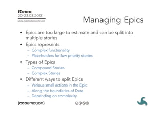 Managing Epics
•  Epics are too large to estimate and can be split into
   multiple stories
•  Epics represents
   –  Complex functionality
   –  Placeholders for low priority stories
•  Types of Epics
   –  Compound Stories
   –  Complex Stories
•  Different ways to split Epics
   –  Various small actions in the Epic
   –  Along the boundaries of Data
   –  Depending on complexity
 