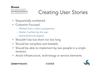 Creating User Stories
•  Sequentially numbered
•  Customer Focused
   –  Written from a User's perspective
   –  Better if written by the user
   –  Avoid technical jargons
•  Shouldn't be too short nor too long
•  Should be complete and testable
•  Should be able to implement by two people in a single
   iteration
•  Avoid infrastructure, technology or service elements
 