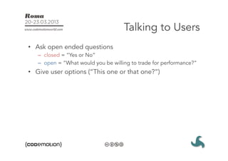 Talking to Users
•  Ask open ended questions
   –  closed = “Yes or No”
   –  open = “What would you be willing to trade for performance?”
•  Give user options (“This one or that one?”)
 