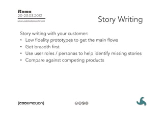 Story Writing
Story writing with your customer:
•  Low fidelity prototypes to get the main flows
•  Get breadth first
•  Use user roles / personas to help identify missing stories
•  Compare against competing products
 