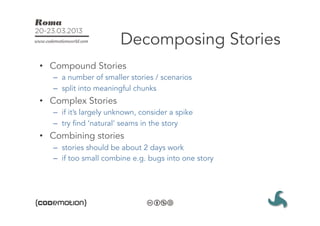 Decomposing Stories
•  Compound Stories
   –  a number of smaller stories / scenarios
   –  split into meaningful chunks
•  Complex Stories
   –  if it’s largely unknown, consider a spike
   –  try find ‘natural’ seams in the story
•  Combining stories
   –  stories should be about 2 days work
   –  if too small combine e.g. bugs into one story
 