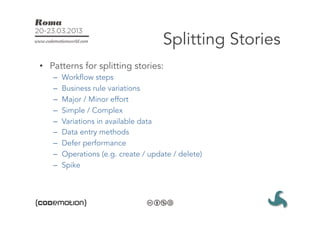 Splitting Stories
•  Patterns for splitting stories:
   –    Workflow steps
   –    Business rule variations
   –    Major / Minor effort
   –    Simple / Complex
   –    Variations in available data
   –    Data entry methods
   –    Defer performance
   –    Operations (e.g. create / update / delete)
   –    Spike
 