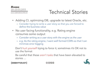Technical Stories
•  Adding CI, optimizing DB, upgrade to latest Oracle, etc.
   –  Consider trying to write a user story so that you are forced to
      define the business value
•  No user facing functionality, e.g. Rating engine
   consumes some output
   –  Consider writing as a user story with the engine as the user
   –  e.g: As the rating engine, I want well formed CDR’s so that I can
      minimize error logging
  Don’t hurt yourself trying to force it; sometimes it’s OK not to
  use the format
  Be careful that these aren’t tasks that have been elevated to
  stories ...
 