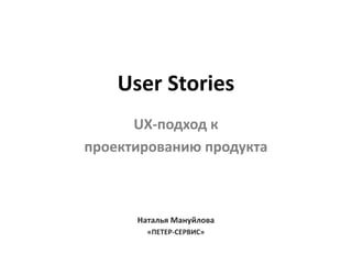 User Stories
UX-подход к
проектированию продукта
Наталья Мануйлова
«ПЕТЕР-СЕРВИС»
 