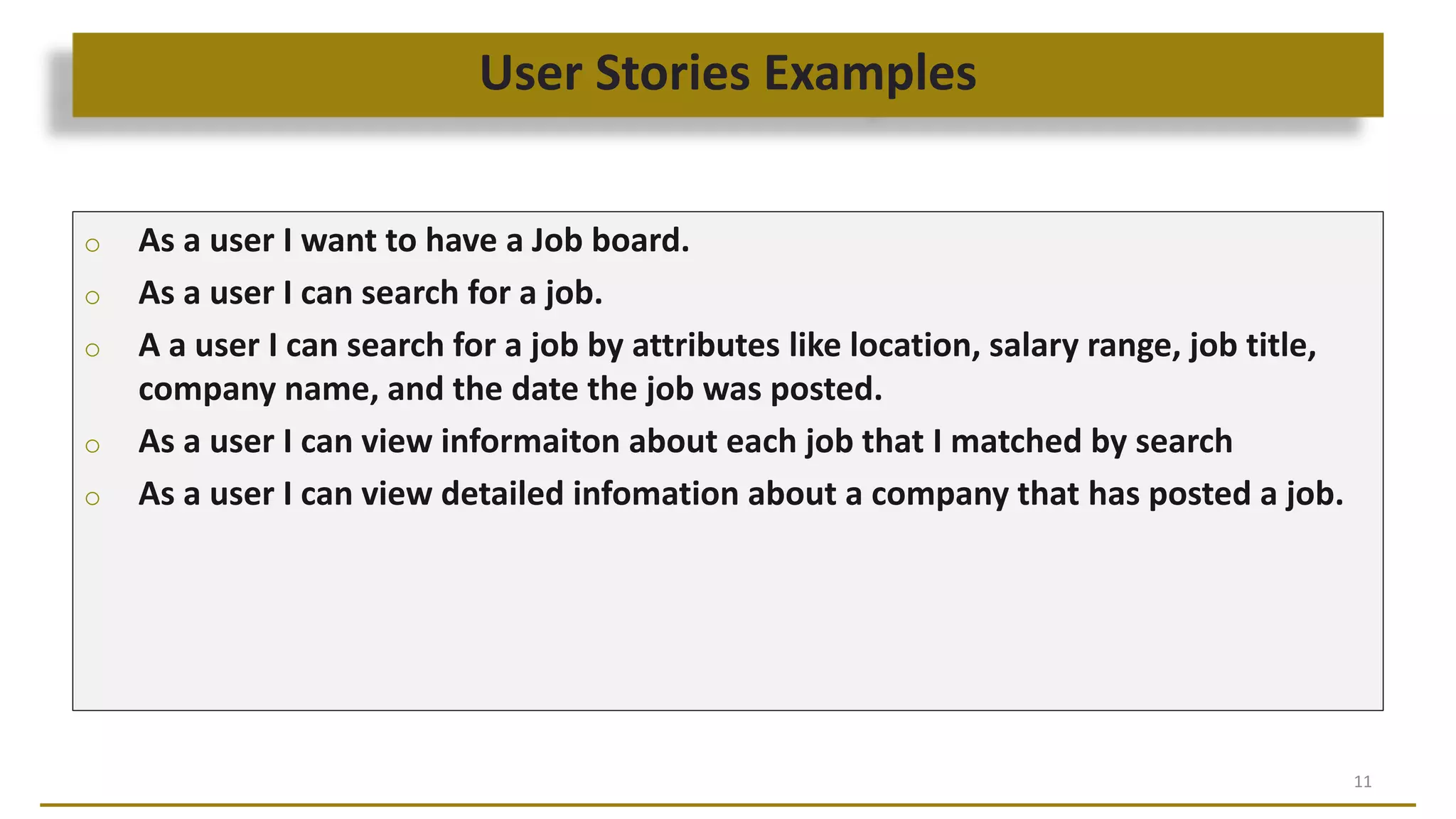 User Stories Examples
11
o As a user I want to have a Job board.
o As a user I can search for a job.
o A a user I can search for a job by attributes like location, salary range, job title,
company name, and the date the job was posted.
o As a user I can view informaiton about each job that I matched by search
o As a user I can view detailed infomation about a company that has posted a job.
 