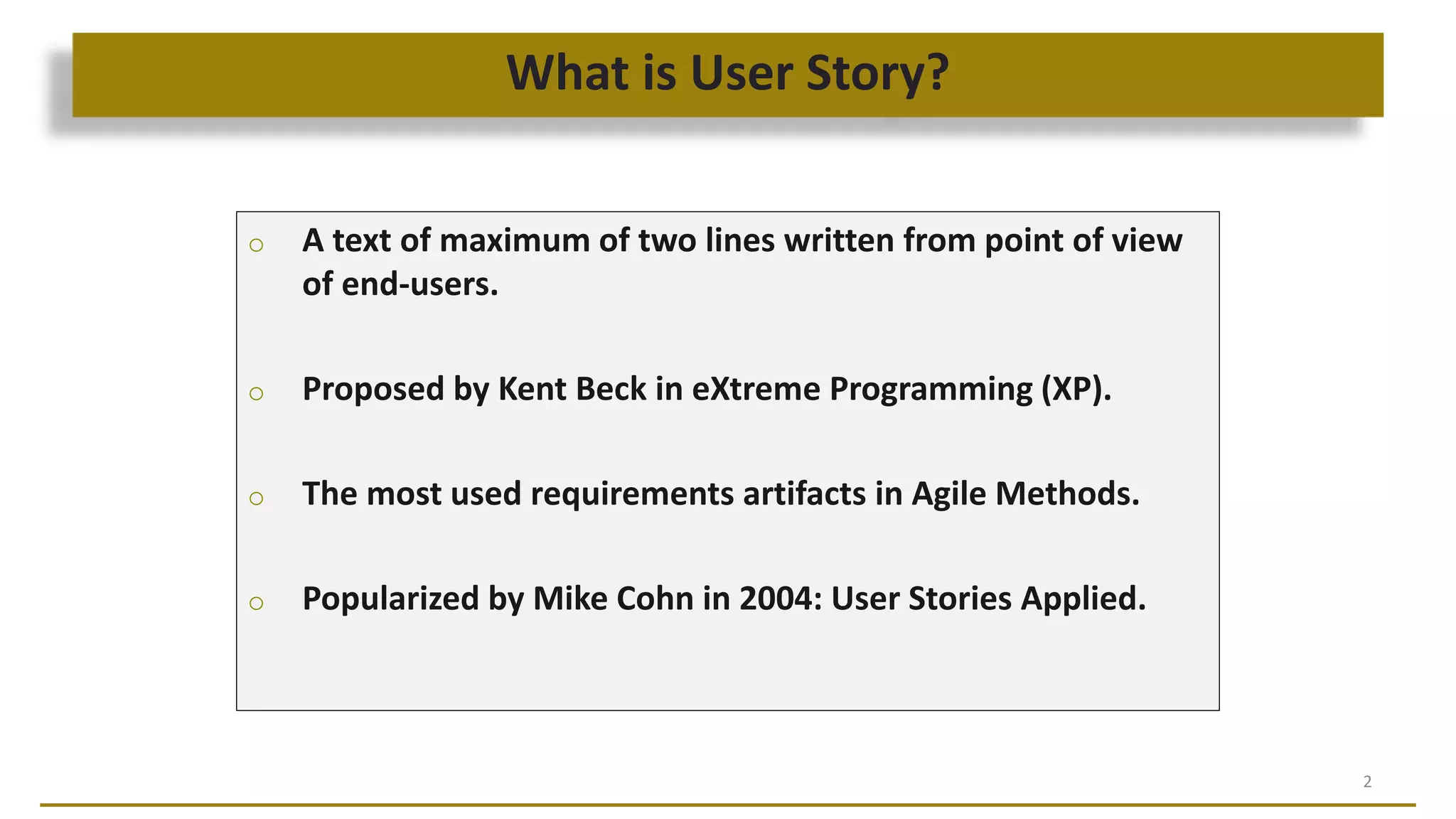 What is User Story?
2
o A text of maximum of two lines written from point of view
of end-users.
o Proposed by Kent Beck in eXtreme Programming (XP).
o The most used requirements artifacts in Agile Methods.
o Popularized by Mike Cohn in 2004: User Stories Applied.
 