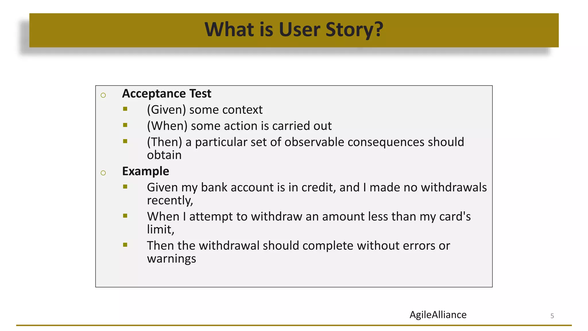 What is User Story?
5
o Acceptance Test
 (Given) some context
 (When) some action is carried out
 (Then) a particular set of observable consequences should
obtain
o Example
 Given my bank account is in credit, and I made no withdrawals
recently,
 When I attempt to withdraw an amount less than my card's
limit,
 Then the withdrawal should complete without errors or
warnings
AgileAlliance
 