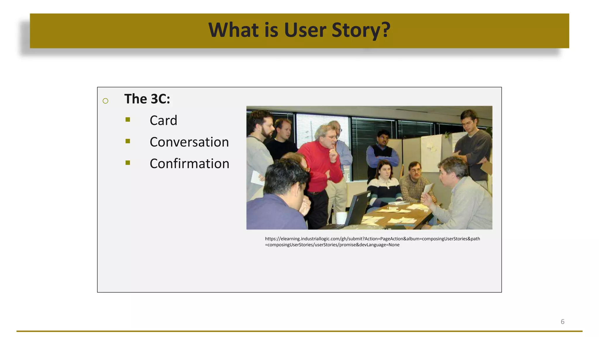 What is User Story?
6
o The 3C:
 Card
 Conversation
 Confirmation
https://elearning.industriallogic.com/gh/submit?Action=PageAction&album=composingUserStories&path
=composingUserStories/userStories/promise&devLanguage=None
 