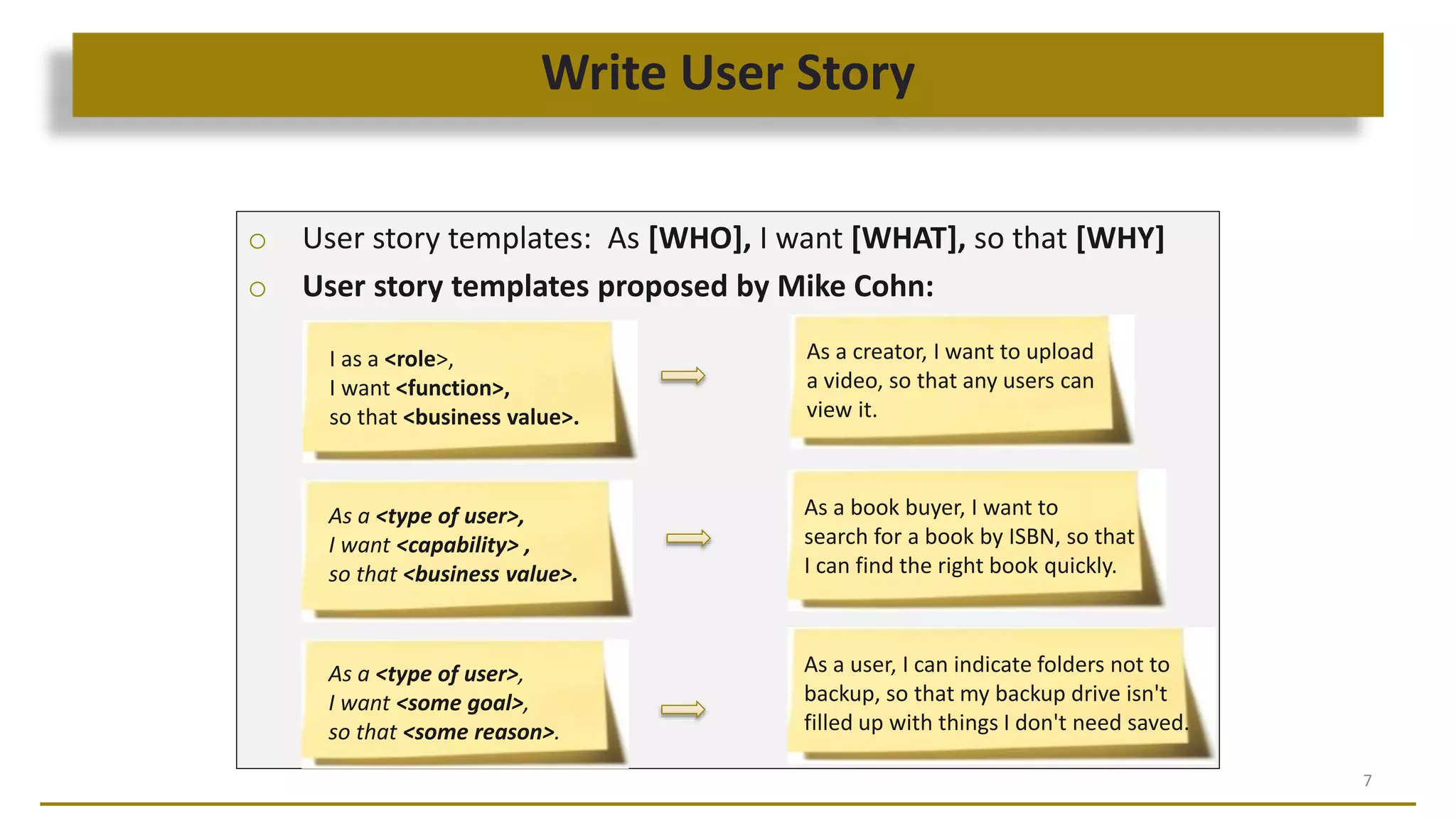 Write User Story
7
o User story templates: As [WHO], I want [WHAT], so that [WHY]
o User story templates proposed by Mike Cohn:
I as a <role>,
I want <function>,
so that <business value>.
As a creator, I want to upload
a video, so that any users can
view it.
As a <type of user>,
I want <capability> ,
so that <business value>.
As a book buyer, I want to
search for a book by ISBN, so that
I can find the right book quickly.
As a <type of user>,
I want <some goal>,
so that <some reason>.
As a user, I can indicate folders not to
backup, so that my backup drive isn't
filled up with things I don't need saved.
 