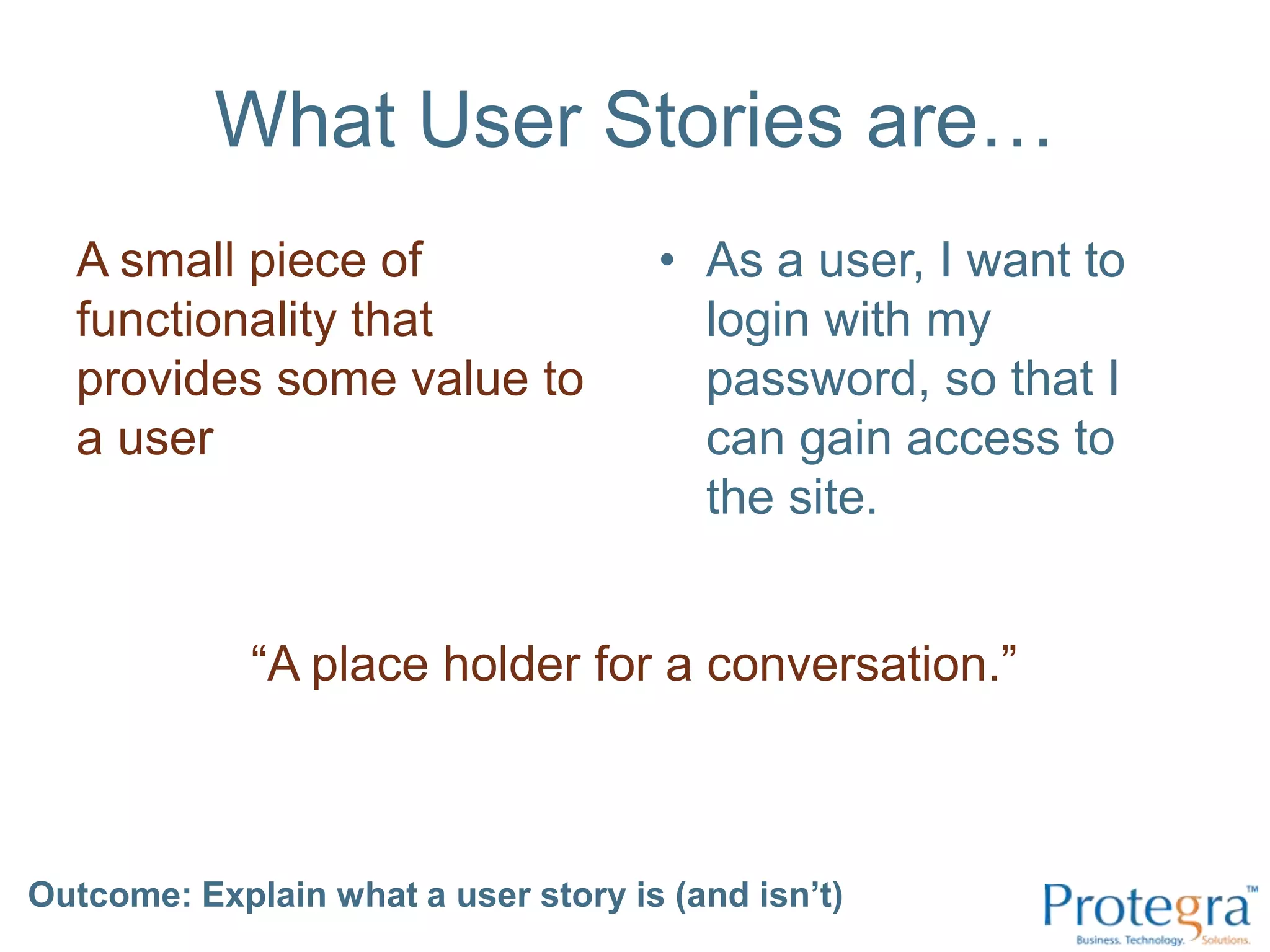 What User Stories are…A small piece of functionality that provides some value to a userAs a user, I want to login with my password, so that I can gain access to the site.“A place holder for a conversation.”Outcome: Explain what a user story is (and isn’t) 