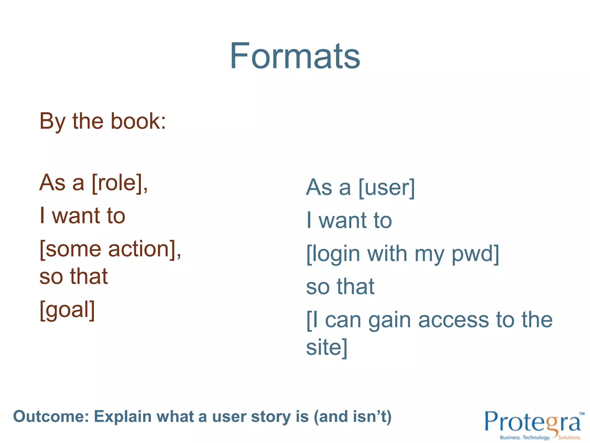FormatsBy the book:As a [role], I want to [some action], so that [goal]As a [user] I want to [login with my pwd] so that [I can gain access to the site]Outcome: Explain what a user story is (and isn’t) 