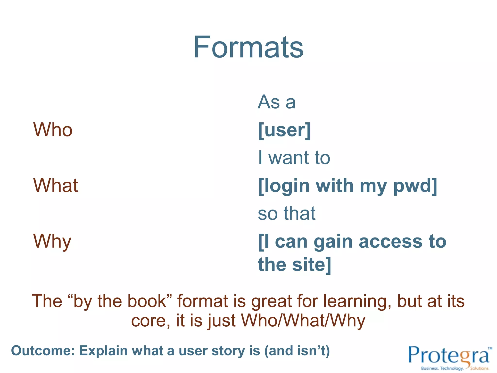 FormatsWhoWhatWhyAs a [user] I want to [login with my pwd] so that [I can gain access to the site]The “by the book” format is great for learning, but at its core, it is just Who/What/WhyOutcome: Explain what a user story is (and isn’t) 