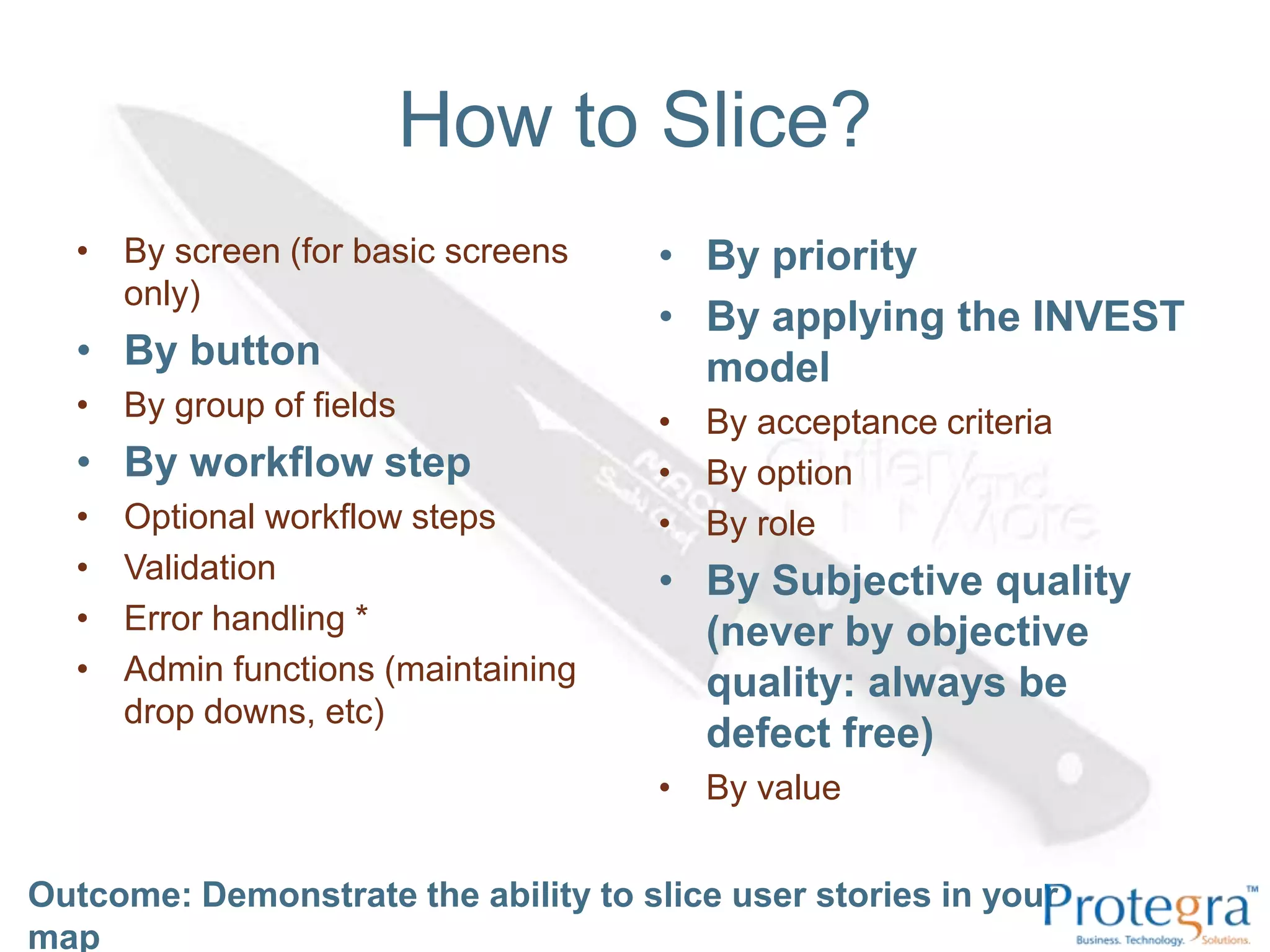 How to Slice?By screen (for basic screens only) By button By group of fields By workflow step Optional workflow steps Validation Error handling *Admin functions (maintaining drop downs, etc) By priority By applying the INVEST model By acceptance criteria By option By role By Subjective quality (never by objective quality: always be defect free) By valueOutcome: Demonstrate the ability to slice user stories in your map