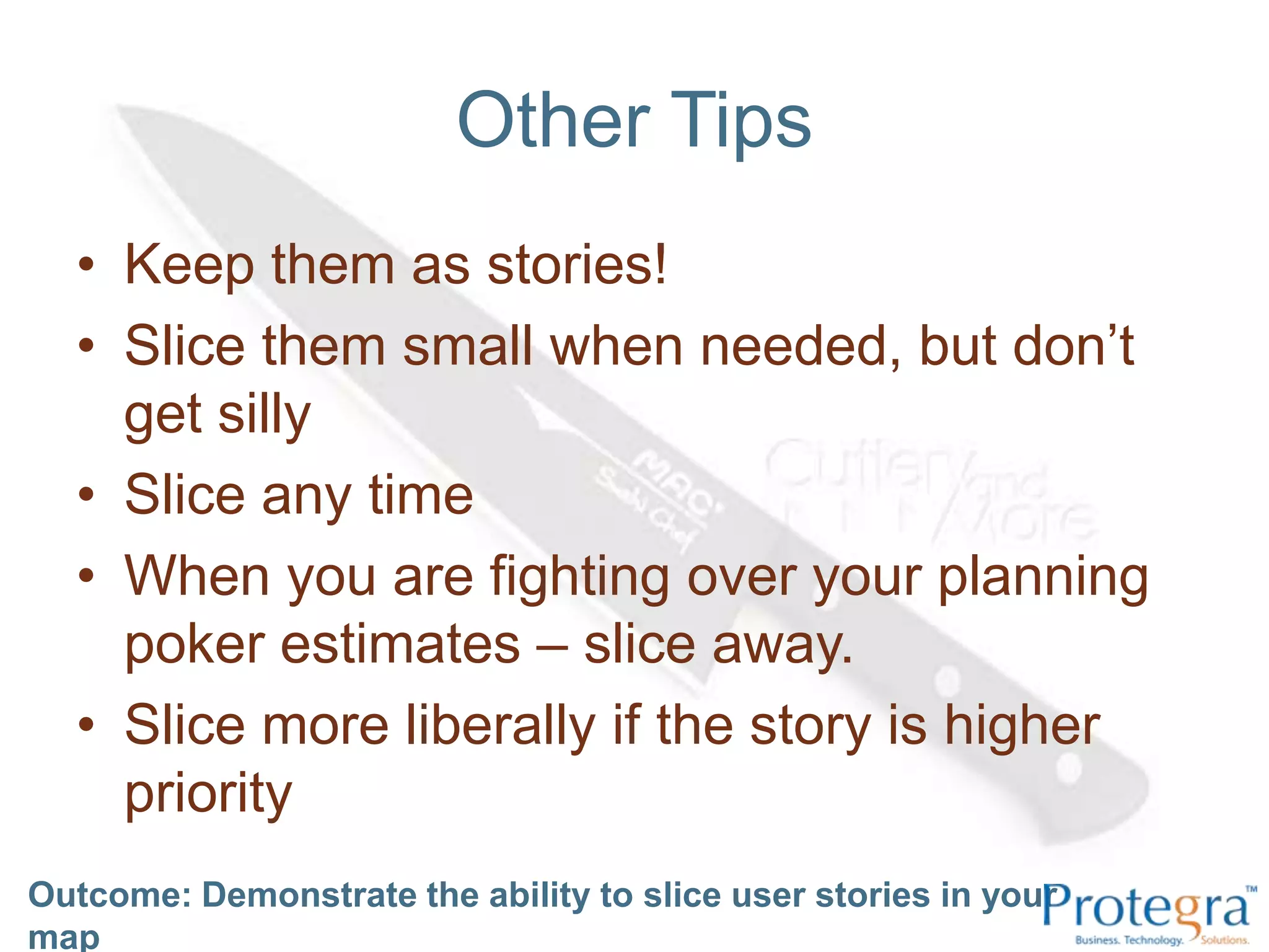 Other TipsKeep them as stories!Slice them small when needed, but don’t get sillySlice any timeWhen you are fighting over your planning poker estimates – slice away.Slice more liberally if the story is higher priorityOutcome: Demonstrate the ability to slice user stories in your map