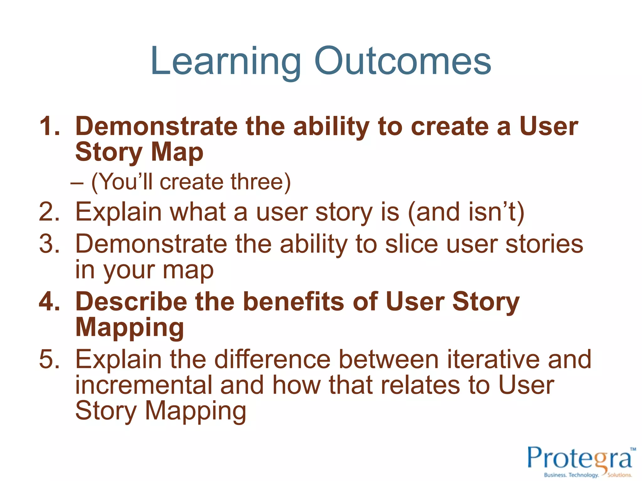 Learning OutcomesDemonstrate the ability to create a User Story Map(You’ll create three)Explain what a user story is (and isn’t)Demonstrate the ability to slice user stories in your mapDescribe the benefits of User Story MappingExplain the difference between iterative and incremental and how that relates to User Story Mapping