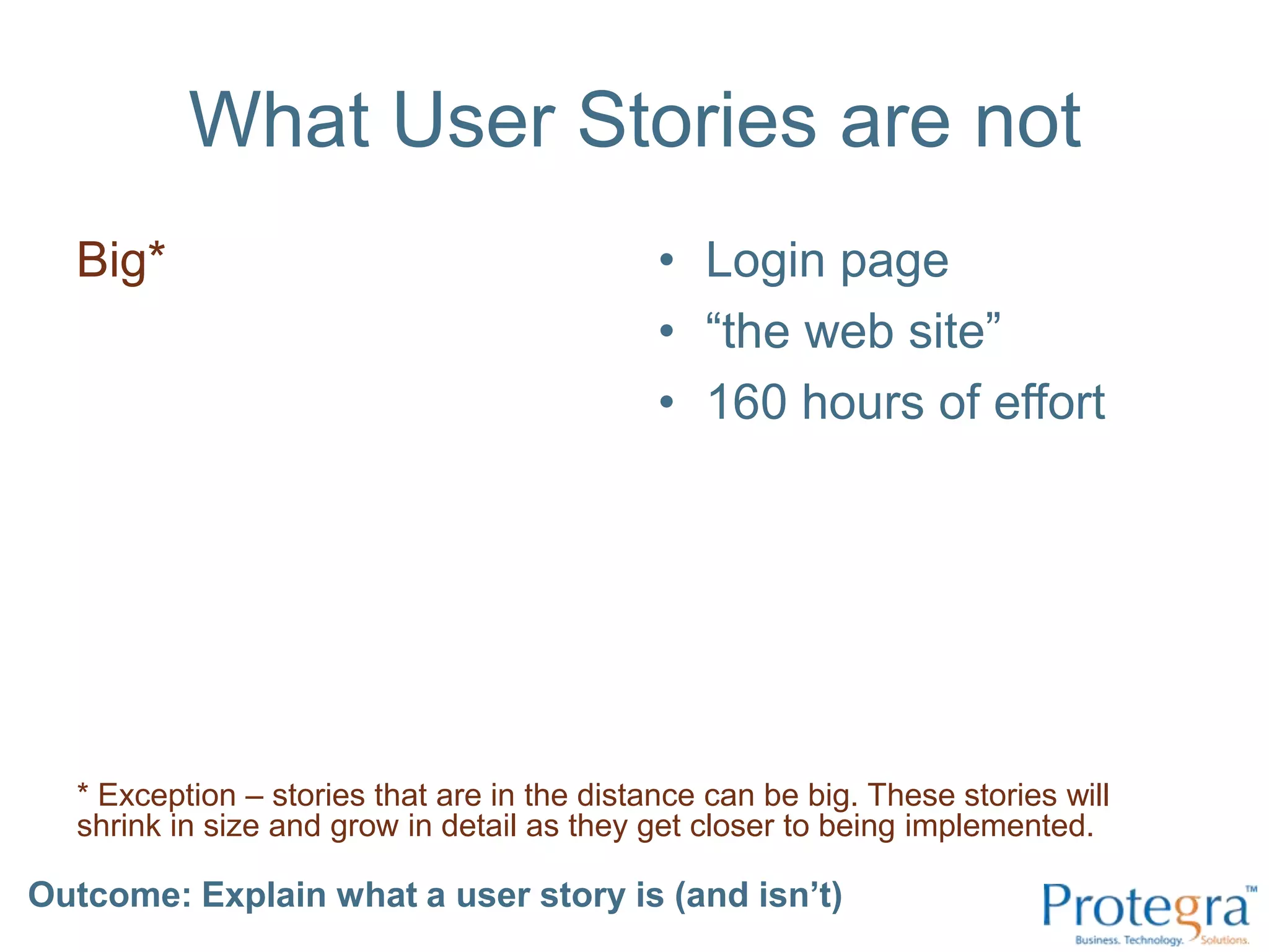 What User Stories are notBig*Login page“the web site”160 hours of effort* Exception – stories that are in the distance can be big. These stories will shrink in size and grow in detail as they get closer to being implemented.Outcome: Explain what a user story is (and isn’t) 