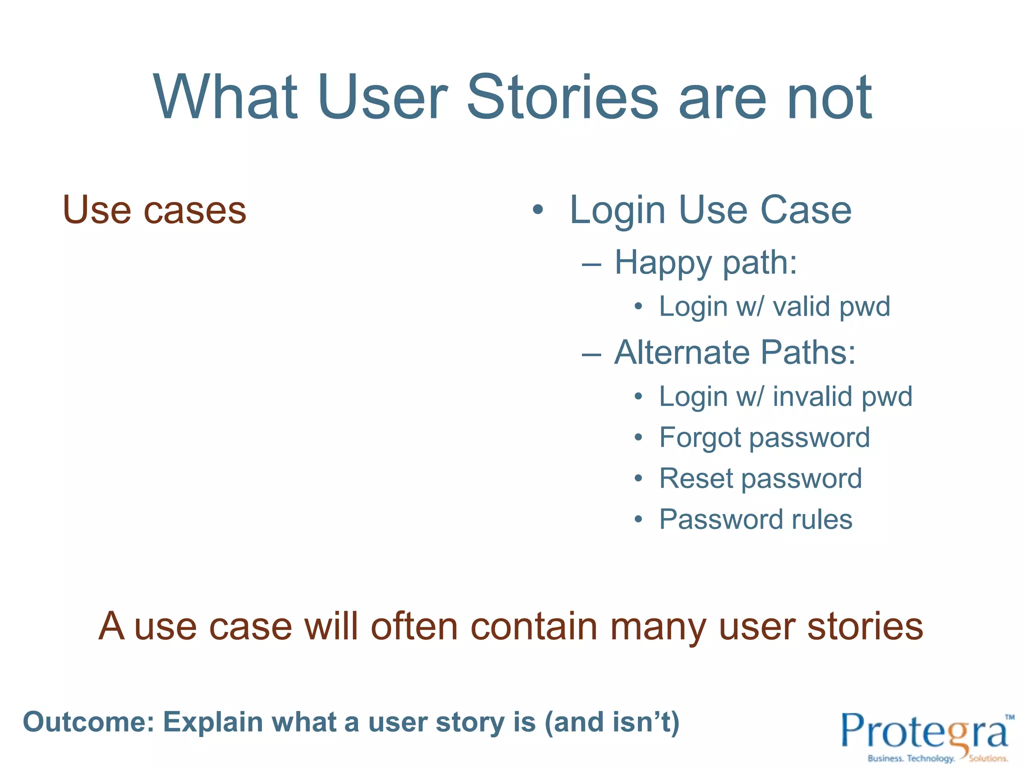 What User Stories are notUse casesLogin Use CaseHappy path:Login w/ valid pwdAlternate Paths:Login w/ invalid pwdForgot passwordReset passwordPassword rulesA use case will often contain many user storiesOutcome: Explain what a user story is (and isn’t) 