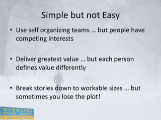 Simple but not Easy
• Use self organizing teams … but people have
  competing interests

• Deliver greatest value … but each person
  defines value differently

• Break stories down to workable sizes … but
  sometimes you lose the plot!
 