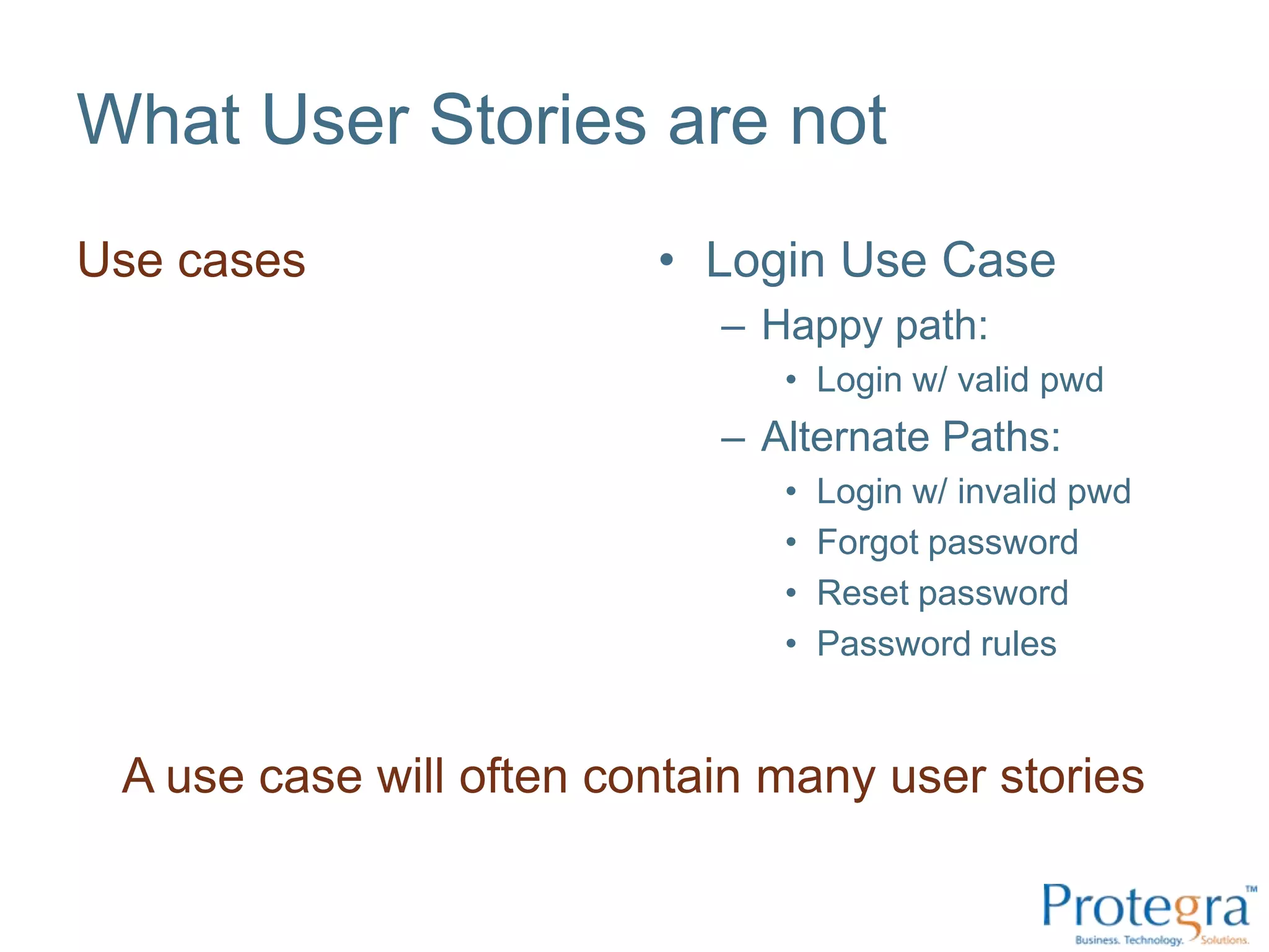 What User Stories are not
Use cases                • Login Use Case
                            – Happy path:
                               • Login w/ valid pwd
                            – Alternate Paths:
                               •   Login w/ invalid pwd
                               •   Forgot password
                               •   Reset password
                               •   Password rules


 A use case will often contain many user stories
 