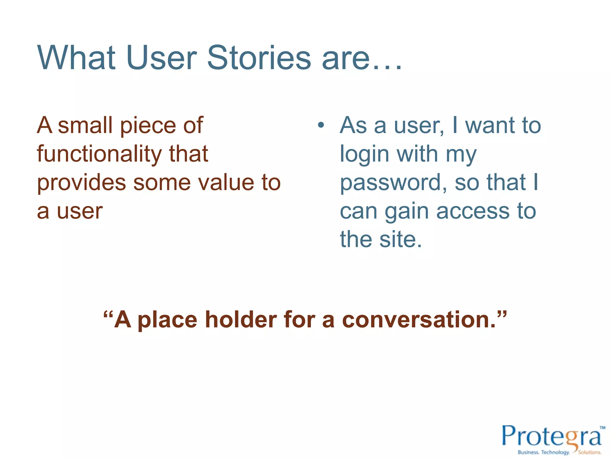 What User Stories are…
A small piece of         • As a user, I want to
functionality that         login with my
provides some value to     password, so that I
a user                     can gain access to
                           the site.


     “A place holder for a conversation.”
 