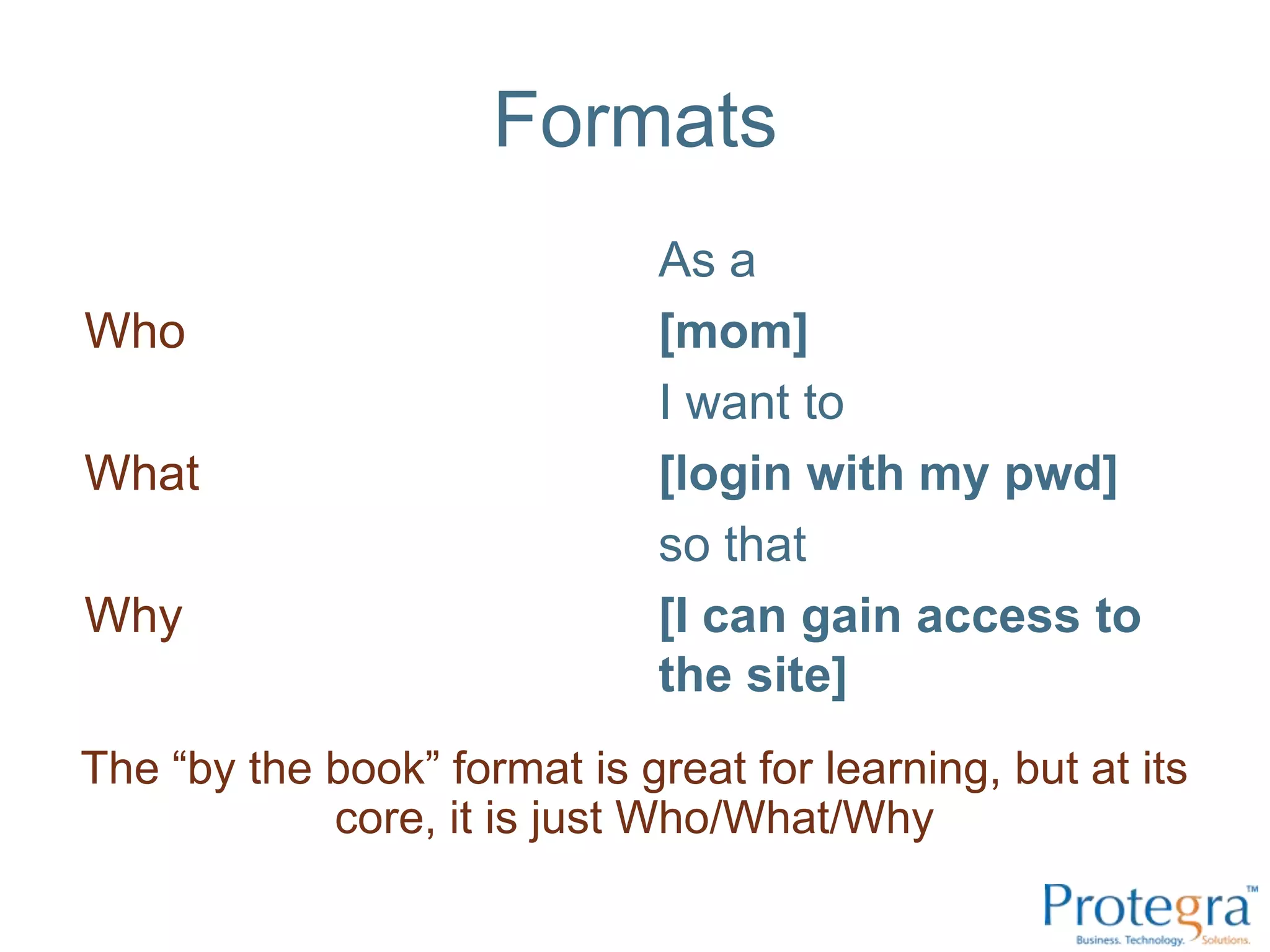 Formats
                              As a
Who                           [mom]
                              I want to
What                          [login with my pwd]
                              so that
Why                           [I can gain access to
                              the site]
The “by the book” format is great for learning, but at its
            core, it is just Who/What/Why
 