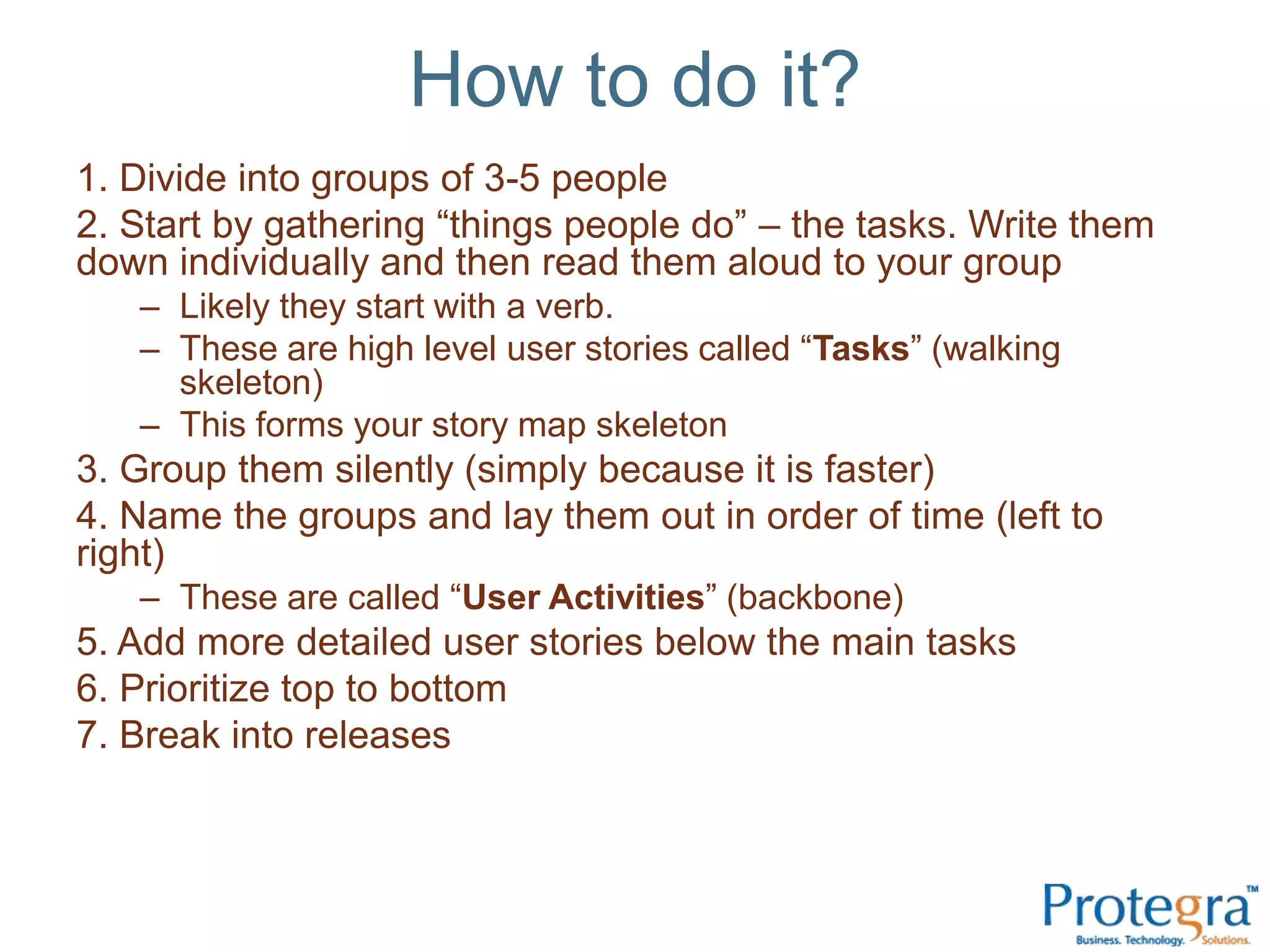 How to do it?
1. Divide into groups of 3-5 people
2. Start by gathering “things people do” – the tasks. Write them
down individually and then read them aloud to your group
   – Likely they start with a verb.
   – These are high level user stories called “Tasks” (walking
     skeleton)
   – This forms your story map skeleton
3. Group them silently (simply because it is faster)
4. Name the groups and lay them out in order of time (left to
right)
   – These are called “User Activities” (backbone)
5. Add more detailed user stories below the main tasks
6. Prioritize top to bottom
7. Break into releases
 