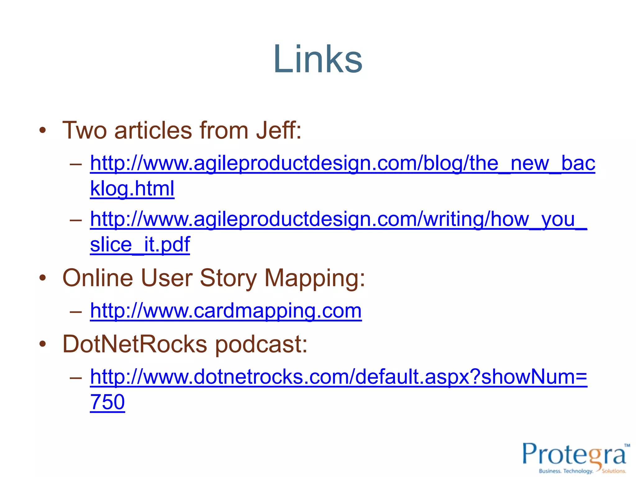 Links
• Two articles from Jeff:
   – http://www.agileproductdesign.com/blog/the_new_bac
     klog.html
   – http://www.agileproductdesign.com/writing/how_you_
     slice_it.pdf
• Online User Story Mapping:
   – http://www.cardmapping.com
• DotNetRocks podcast:
   – http://www.dotnetrocks.com/default.aspx?showNum=
     750
 