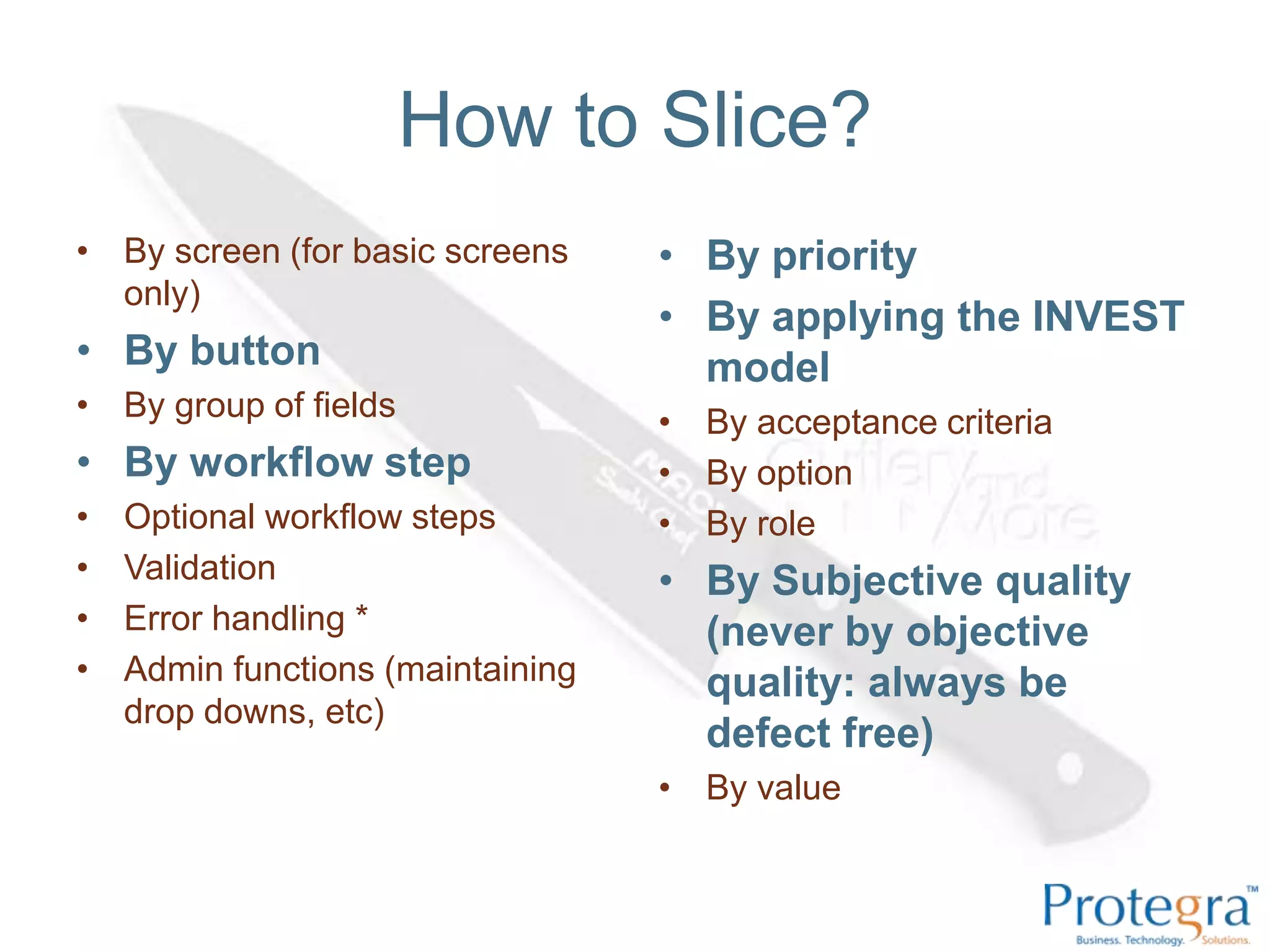 How to Slice?
• By screen (for basic screens     • By priority
  only)
                                   • By applying the INVEST
• By button                          model
• By group of fields               • By acceptance criteria
• By workflow step                 • By option
•   Optional workflow steps        • By role
•   Validation                     • By Subjective quality
•   Error handling *                 (never by objective
•   Admin functions (maintaining     quality: always be
    drop downs, etc)
                                     defect free)
                                   • By value
 