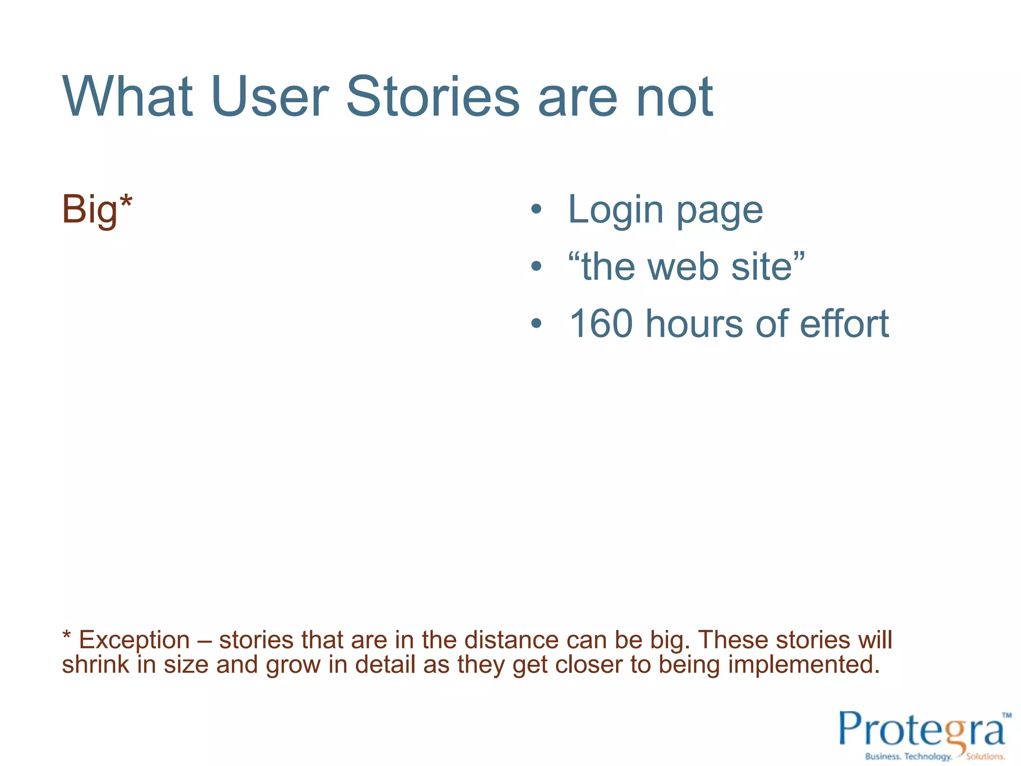 What User Stories are not
Big*                                       • Login page
                                           • “the web site”
                                           • 160 hours of effort




* Exception – stories that are in the distance can be big. These stories will
shrink in size and grow in detail as they get closer to being implemented.
 