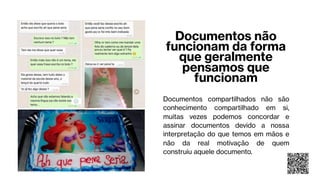 Documentos não
funcionam da forma
que geralmente
pensamos que
funcionam
Documentos compartilhados não são
conhecimento compartilhado em si,
muitas vezes podemos concordar e
assinar documentos devido a nossa
interpretação do que temos em mãos e
não da real motivação de quem
construiu aquele documento.
 