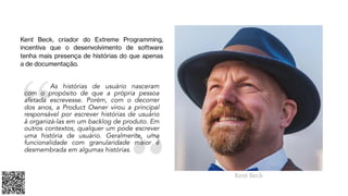 As histórias de usuário nasceram
com o propósito de que a própria pessoa
afetada escrevesse. Porém, com o decorrer
dos anos, a Product Owner virou a principal
responsável por escrever histórias de usuário
å organizá-las em um backlog de produto. Em
outros contextos, qualquer um pode escrever
uma história de usuário. Geralmente, uma
funcionalidade com granularidade maior é
desmembrada em algumas histórias.
Kent Beck, criador do Extreme Programming,
incentiva que o desenvolvimento de software
tenha mais presença de histórias do que apenas
a de documentação.
Kent Beck
 