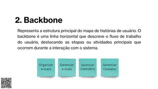 2. Backbone
Representa a estrutura principal do mapa de histórias de usuário. O
backbone é uma linha horizontal que descreve o fluxo de trabalho
do usuário, destacando as etapas ou atividades principais que
ocorrem durante a interação com o sistema.
 