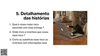 5. Detalhamento
das histórias
1. Qual é nosso maior risco
assumido com essa entrega ?
2. Onde mora a incerteza que causa
esse risco ?
3. Como eu substituto esse risco ou
incerteza com informações reais
 
