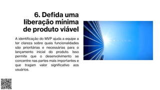 6. Defida uma
liberação mínima
de produto viável
A identificação do MVP ajuda a equipe a
ter clareza sobre quais funcionalidades
são prioritárias e necessárias para o
lançamento inicial do produto. Isso
permite que o desenvolvimento se
concentre nas partes mais importantes e
que tragam valor significativo aos
usuários.
 