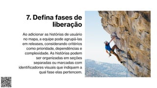 7. Defina fases de
liberação
Ao adicionar as histórias de usuário
no mapa, a equipe pode agrupá-las
em releases, considerando critérios
como prioridade, dependências e
complexidade. As histórias podem
ser organizadas em seções
separadas ou marcadas com
identificadores visuais que indiquem a
qual fase elas pertencem.
 