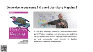 O User Story Mapping é uma técnica amplamente difundida
por Jeff Patton, um agilista norte-americano, com o objetivo
de apoiar pessoas de produto e equipes no estabelecimento
de uma comunicação visual eficiente do backlog,
fornecendo contexto e entendimento.
Onde vive, o que come ? O que é User Story Mapping ?
 