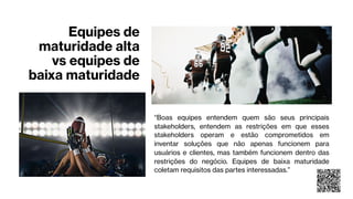 Equipes de
maturidade alta
vs equipes de
baixa maturidade
“Boas equipes entendem quem são seus principais
stakeholders, entendem as restrições em que esses
stakeholders operam e estão comprometidos em
inventar soluções que não apenas funcionem para
usuários e clientes, mas também funcionem dentro das
restrições do negócio. Equipes de baixa maturidade
coletam requisitos das partes interessadas.”
 