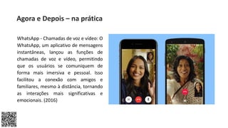 WhatsApp - Chamadas de voz e vídeo: O
WhatsApp, um aplicativo de mensagens
instantâneas, lançou as funções de
chamadas de voz e vídeo, permitindo
que os usuários se comuniquem de
forma mais imersiva e pessoal. Isso
facilitou a conexão com amigos e
familiares, mesmo à distância, tornando
as interações mais significativas e
emocionais. (2016)
Agora e Depois – na prática
 