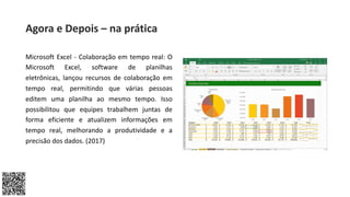 Microsoft Excel - Colaboração em tempo real: O
Microsoft Excel, software de planilhas
eletrônicas, lançou recursos de colaboração em
tempo real, permitindo que várias pessoas
editem uma planilha ao mesmo tempo. Isso
possibilitou que equipes trabalhem juntas de
forma eficiente e atualizem informações em
tempo real, melhorando a produtividade e a
precisão dos dados. (2017)
Agora e Depois – na prática
 
