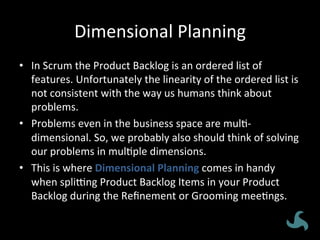 Dimensional	
  Planning	
  
•  In	
  Scrum	
  the	
  Product	
  Backlog	
  is	
  an	
  ordered	
  list	
  of	
  
features.	
  Unfortunately	
  the	
  linearity	
  of	
  the	
  ordered	
  list	
  is	
  
not	
  consistent	
  with	
  the	
  way	
  us	
  humans	
  think	
  about	
  
problems.	
  
•  Problems	
  even	
  in	
  the	
  business	
  space	
  are	
  mul<-­‐
dimensional.	
  So,	
  we	
  probably	
  also	
  should	
  think	
  of	
  solving	
  
our	
  problems	
  in	
  mul<ple	
  dimensions.	
  
•  This	
  is	
  where	
  Dimensional	
  Planning	
  comes	
  in	
  handy	
  
when	
  spliXng	
  Product	
  Backlog	
  Items	
  in	
  your	
  Product	
  
Backlog	
  during	
  the	
  Reﬁnement	
  or	
  Grooming	
  mee<ngs.	
  
 