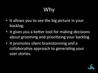 Why	
  
•  It	
  allows	
  you	
  to	
  see	
  the	
  big	
  picture	
  in	
  your	
  
backlog.	
  
•  It	
  gives	
  you	
  a	
  be8er	
  tool	
  for	
  making	
  decisions	
  
about	
  grooming	
  and	
  priori<zing	
  your	
  backlog.	
  	
  
•  It	
  promotes	
  silent	
  brainstorming	
  and	
  a	
  
collabora<ve	
  approach	
  to	
  genera<ng	
  your	
  
user	
  stories.	
  
 